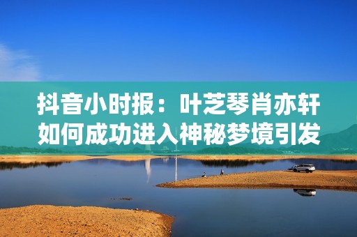 抖音小时报：叶芝琴肖亦轩如何成功进入神秘梦境引发社会热议