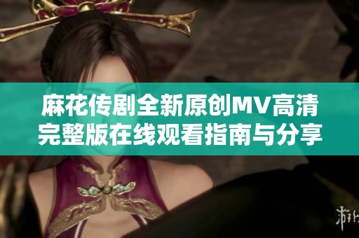 麻花传剧全新原创MV高清完整版在线观看指南与分享