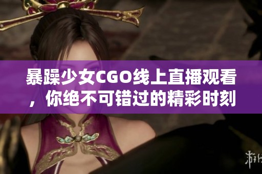 暴躁少女CGO线上直播观看，你绝不可错过的精彩时刻