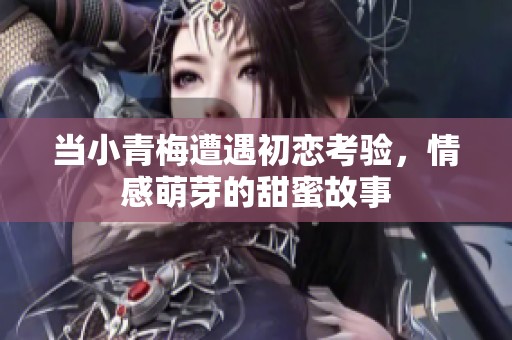 当小青梅遭遇初恋考验，情感萌芽的甜蜜故事