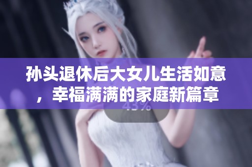 孙头退休后大女儿生活如意，幸福满满的家庭新篇章