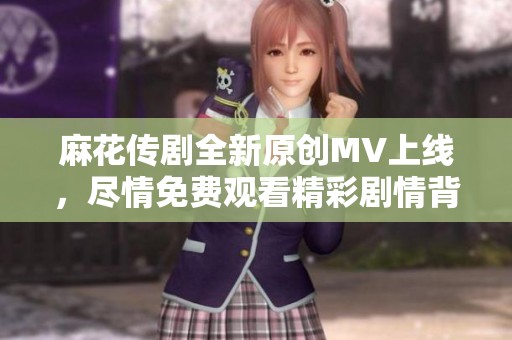 麻花传剧全新原创MV上线，尽情免费观看精彩剧情背后的音乐魅力