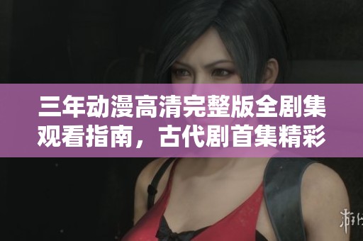 三年动漫高清完整版全剧集观看指南，古代剧首集精彩推荐