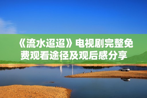 《流水迢迢》电视剧完整免费观看途径及观后感分享