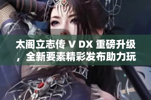 太阁立志传 V DX 重磅升级，全新要素精彩发布助力玩家全新体验