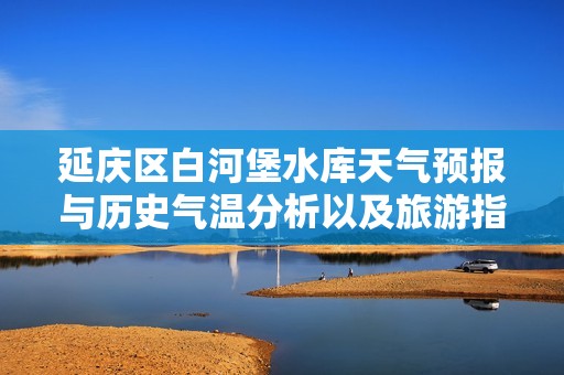 延庆区白河堡水库天气预报与历史气温分析以及旅游指数推荐指南