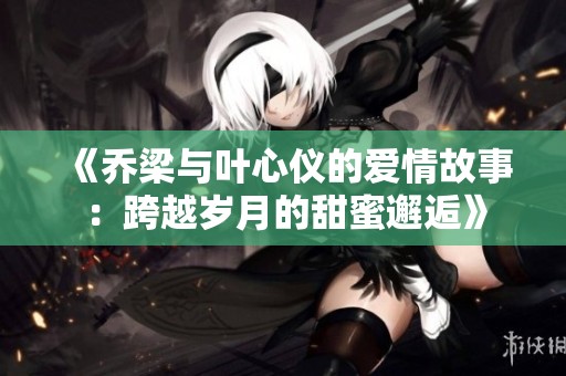 《乔梁与叶心仪的爱情故事：跨越岁月的甜蜜邂逅》