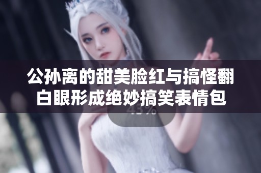 公孙离的甜美脸红与搞怪翻白眼形成绝妙搞笑表情包