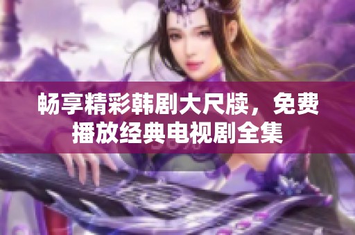 畅享精彩韩剧大尺牍，免费播放经典电视剧全集