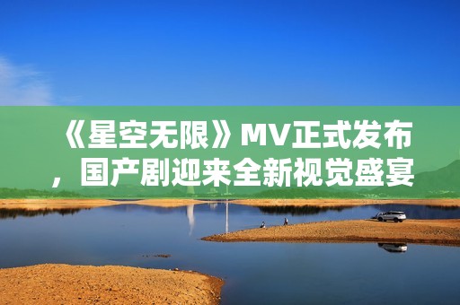 《星空无限》MV正式发布，国产剧迎来全新视觉盛宴