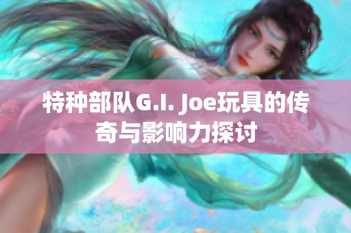 特种部队G.I. Joe玩具的传奇与影响力探讨