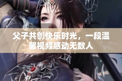 父子共创快乐时光，一段温馨视频感动无数人