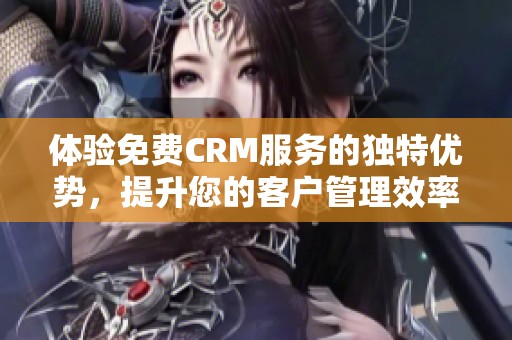 体验免费CRM服务的独特优势，提升您的客户管理效率