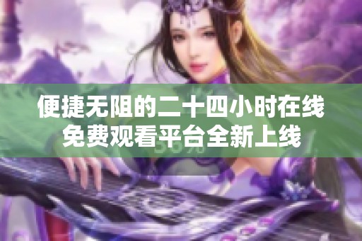 便捷无阻的二十四小时在线免费观看平台全新上线