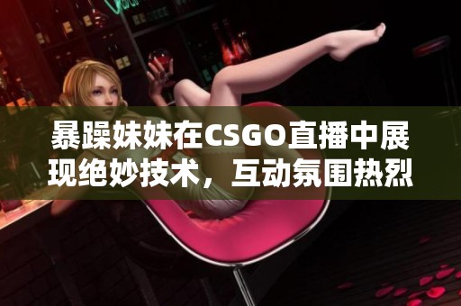 暴躁妹妹在CSGO直播中展现绝妙技术，互动氛围热烈不断