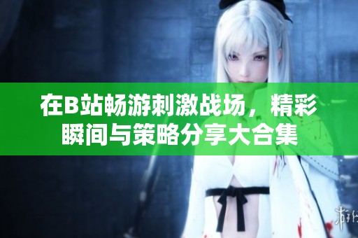 在B站畅游刺激战场，精彩瞬间与策略分享大合集