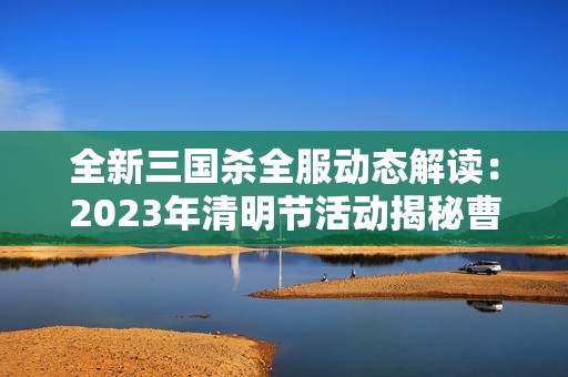 全新三国杀全服动态解读：2023年清明节活动揭秘曹丕张翼吕布和貂蝉的传奇故事