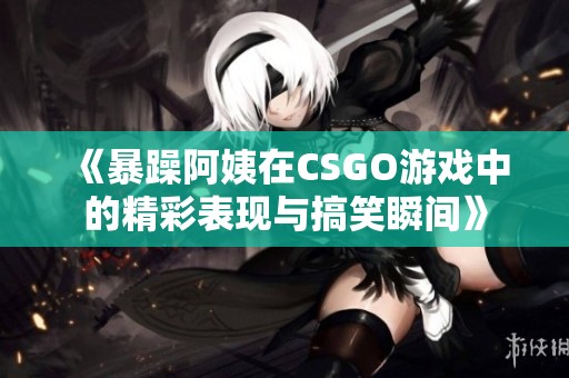 《暴躁阿姨在CSGO游戏中的精彩表现与搞笑瞬间》