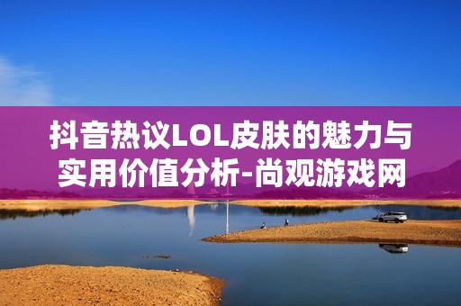 抖音热议LOL皮肤的魅力与实用价值分析-尚观游戏网社交热点探讨