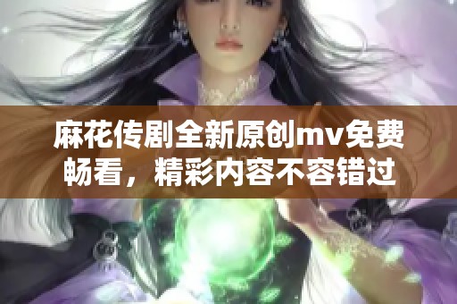 麻花传剧全新原创mv免费畅看，精彩内容不容错过