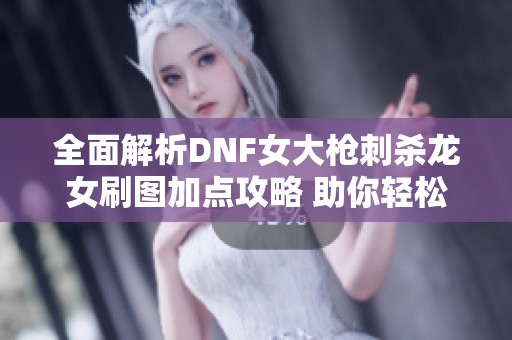 全面解析DNF女大枪刺杀龙女刷图加点攻略 助你轻松提升战斗力