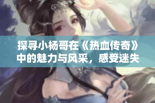 探寻小杨哥在《热血传奇》中的魅力与风采，感受迷失超变传奇的无限魅力与乐趣