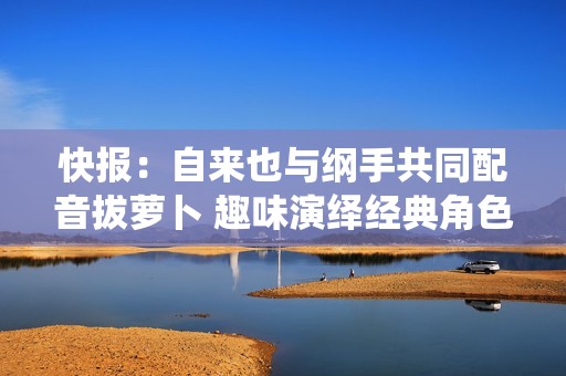 快报：自来也与纲手共同配音拔萝卜 趣味演绎经典角色带来的快乐时光