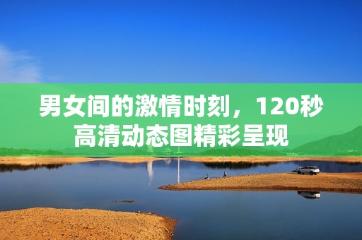 男女间的激情时刻，120秒高清动态图精彩呈现