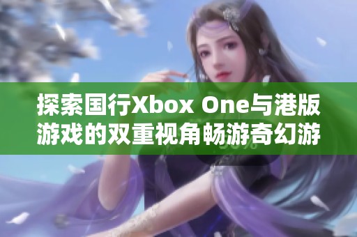 探索国行Xbox One与港版游戏的双重视角畅游奇幻游戏世界体验