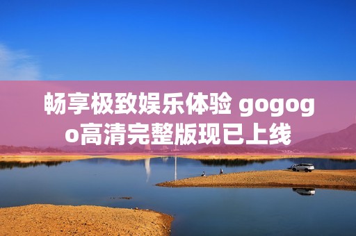 畅享极致娱乐体验 gogogo高清完整版现已上线