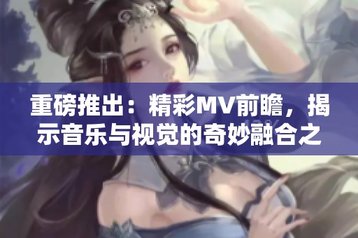 重磅推出：精彩MV前瞻，揭示音乐与视觉的奇妙融合之旅