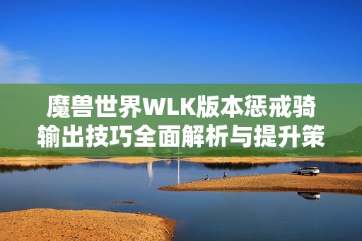魔兽世界WLK版本惩戒骑输出技巧全面解析与提升策略推荐
