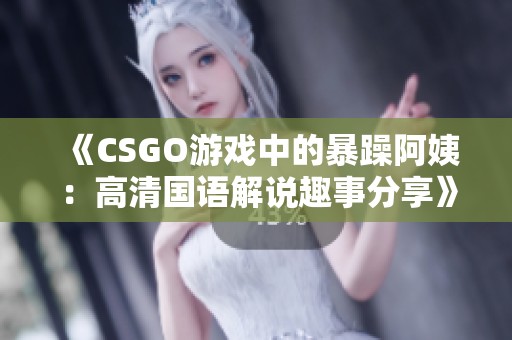 《CSGO游戏中的暴躁阿姨：高清国语解说趣事分享》