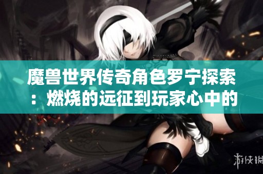 魔兽世界传奇角色罗宁探索：燃烧的远征到玩家心中的不朽传说之路