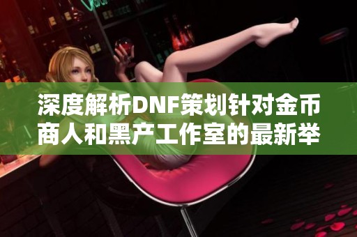 深度解析DNF策划针对金币商人和黑产工作室的最新举措与影响分析