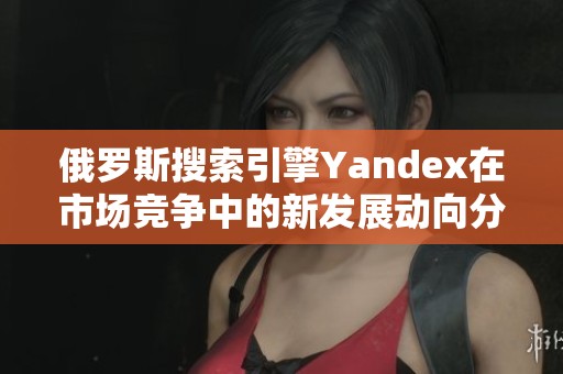 俄罗斯搜索引擎Yandex在市场竞争中的新发展动向分析