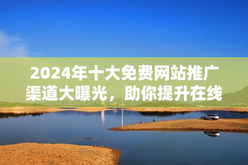 2024年十大免费网站推广渠道大曝光，助你提升在线曝光率