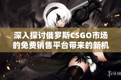 深入探讨俄罗斯CSGO市场的免费销售平台带来的新机遇与挑战