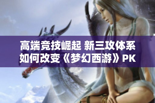 高端竞技崛起 新三攻体系如何改变《梦幻西游》PK格局与策略