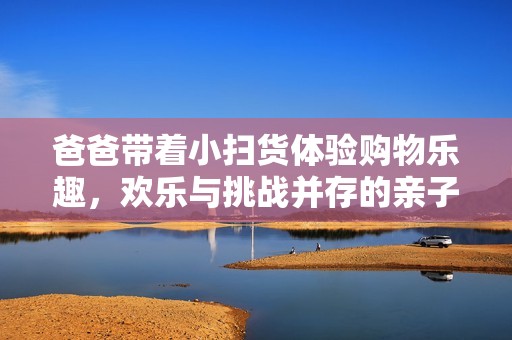 爸爸带着小扫货体验购物乐趣，欢乐与挑战并存的亲子时光