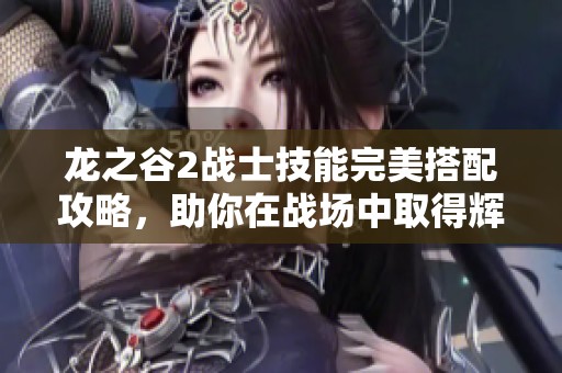 龙之谷2战士技能完美搭配攻略，助你在战场中取得辉煌胜利的秘籍分享