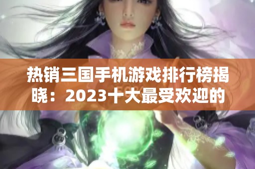 热销三国手机游戏排行榜揭晓：2023十大最受欢迎的三国手游推荐