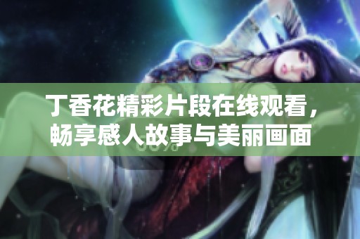 丁香花精彩片段在线观看，畅享感人故事与美丽画面
