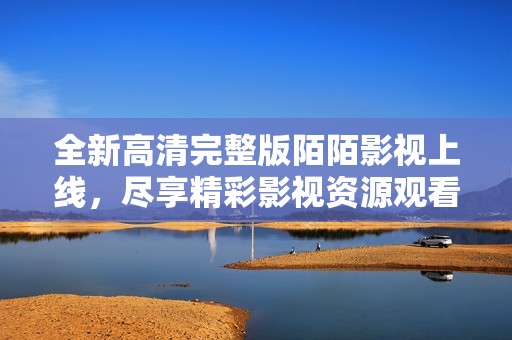 全新高清完整版陌陌影视上线，尽享精彩影视资源观看体验