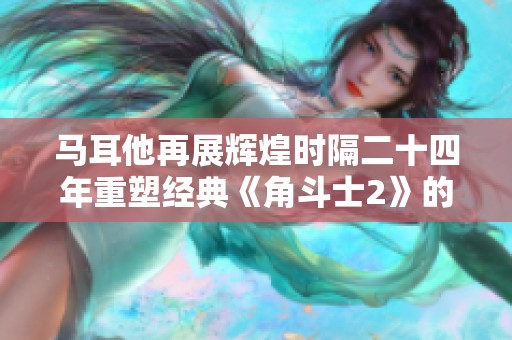 马耳他再展辉煌时隔二十四年重塑经典《角斗士2》的全新传奇与视角解析