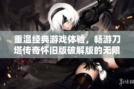 重温经典游戏体验，畅游刀塔传奇怀旧版破解版的无限乐趣与挑战