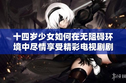 十四岁少女如何在无阻碍环境中尽情享受精彩电视剧剧情