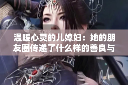 温暖心灵的儿媳妇：她的朋友圈传递了什么样的善良与温情