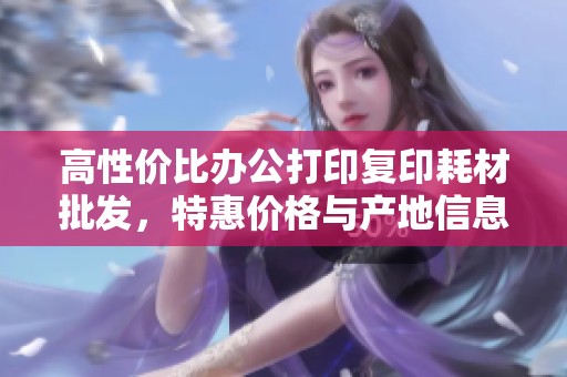 高性价比办公打印复印耗材批发，特惠价格与产地信息全揭秘！