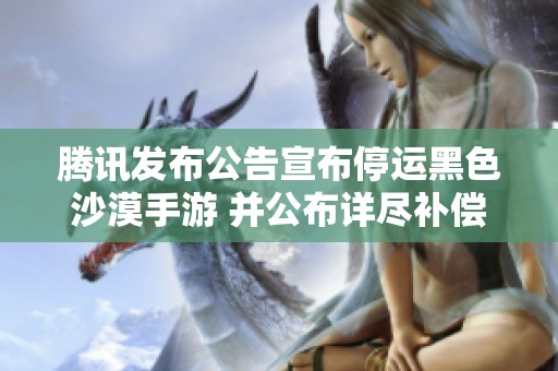 腾讯发布公告宣布停运黑色沙漠手游 并公布详尽补偿方案引发玩家热议